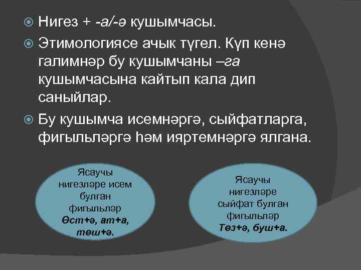 Нигез + -а/-ә кушымчасы. Этимологиясе ачык түгел. Күп кенә галимнәр бу кушымчаны –га кушымчасына