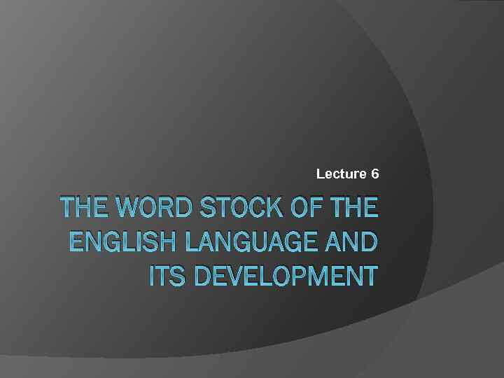 Lecture 6 THE WORD STOCK OF THE ENGLISH LANGUAGE AND ITS DEVELOPMENT 