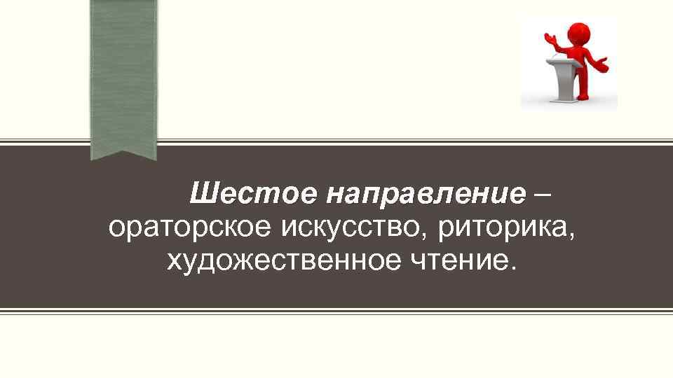  Шестое направление – ораторское искусство, риторика, художественное чтение. 