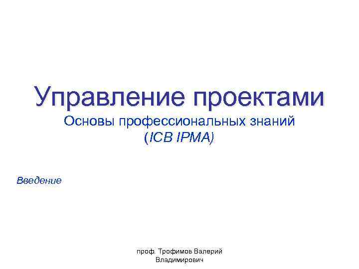 Управление проектами Основы профессиональных знаний (ICB IPMA) Введение проф. Трофимов Валерий Владимирович 