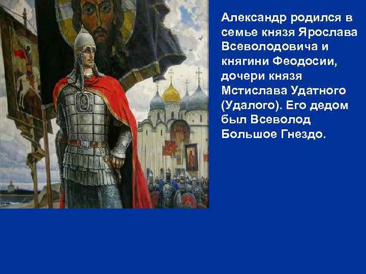 Александр родился в семье князя Ярослава Всеволодовича и княгини Феодосии, дочери князя Мстислава Удатного