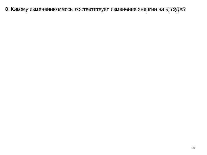 8. Какому изменению массы соответствует изменение энергии на 4, 19 Дж? 16 