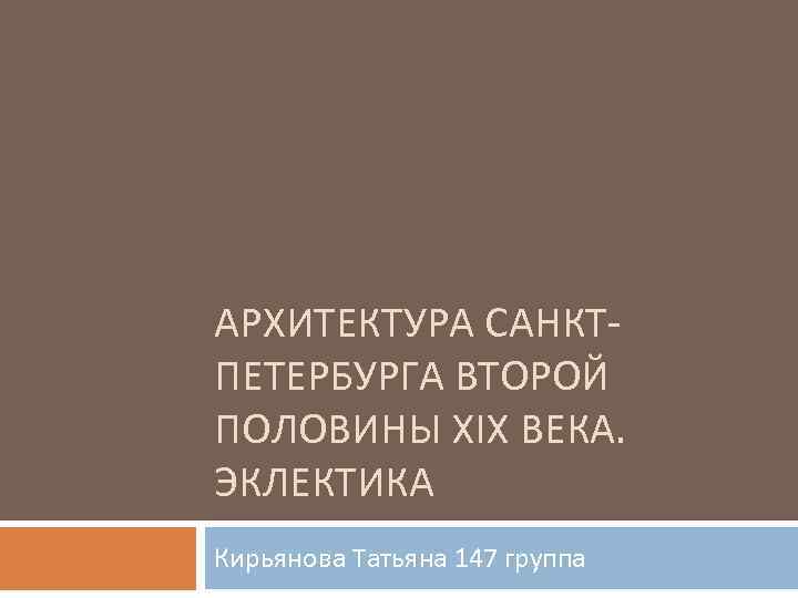 АРХИТЕКТУРА САНКТПЕТЕРБУРГА ВТОРОЙ ПОЛОВИНЫ XIX ВЕКА. ЭКЛЕКТИКА Кирьянова Татьяна 147 группа 