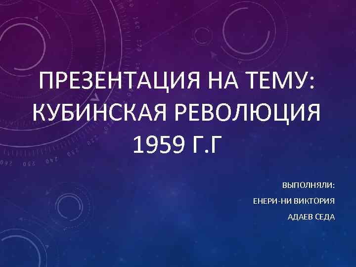 ПРЕЗЕНТАЦИЯ НА ТЕМУ: КУБИНСКАЯ РЕВОЛЮЦИЯ 1959 Г. Г ВЫПОЛНЯЛИ: ЕНЕРИ НИ ВИКТОРИЯ АДАЕВ СЕДА