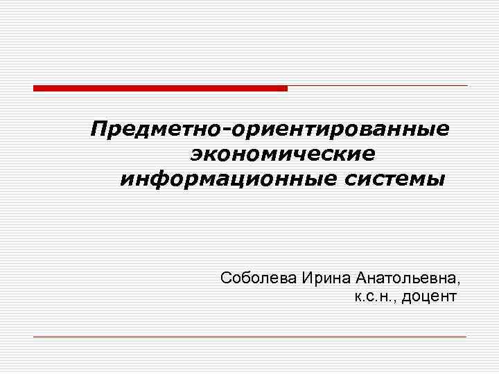 Предметно-ориентированные экономические информационные системы Соболева Ирина Анатольевна, к. с. н. , доцент 