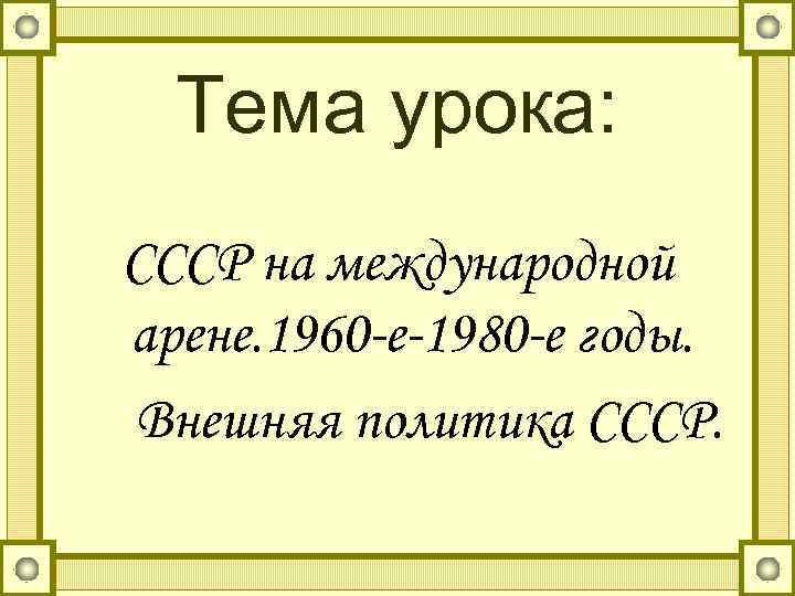 Тема урока: СССР на международной арене. 1960 -е-1980 -е годы. Внешняя политика СССР. 