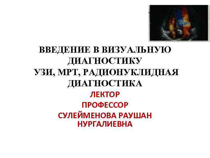 ВВЕДЕНИЕ В ВИЗУАЛЬНУЮ ДИАГНОСТИКУ УЗИ, МРТ, РАДИОНУКЛИДНАЯ ДИАГНОСТИКА ЛЕКТОР ПРОФЕССОР СУЛЕЙМЕНОВА РАУШАН НУРГАЛИЕВНА 