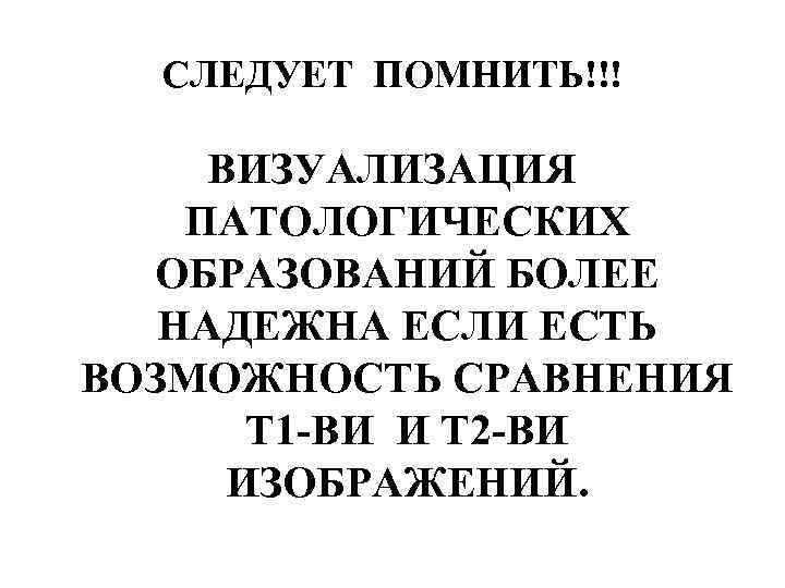 СЛЕДУЕТ ПОМНИТЬ!!! ВИЗУАЛИЗАЦИЯ ПАТОЛОГИЧЕСКИХ ОБРАЗОВАНИЙ БОЛЕЕ НАДЕЖНА ЕСЛИ ЕСТЬ ВОЗМОЖНОСТЬ СРАВНЕНИЯ Т 1 -ВИ