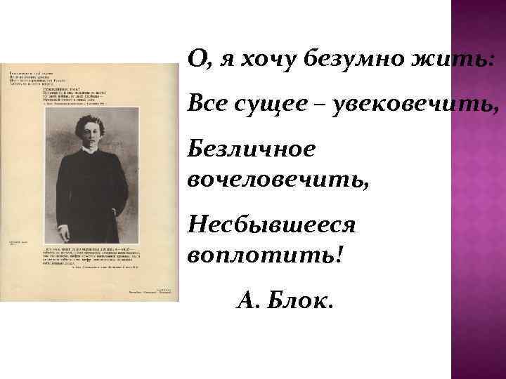 О, я хочу безумно жить: Все сущее – увековечить, Безличное вочеловечить, Несбывшееся воплотить! А.