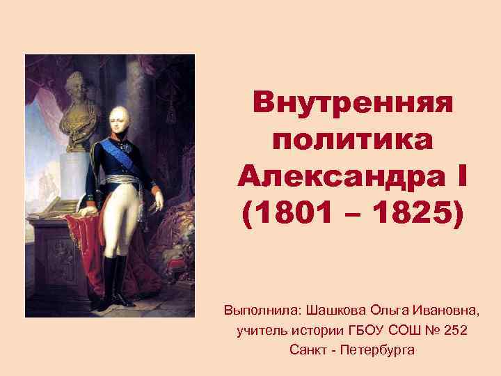 Внутренняя политика Александра I (1801 – 1825) Выполнила: Шашкова Ольга Ивановна, учитель истории ГБОУ