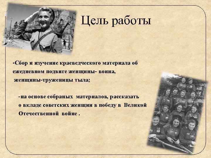 Цель работы -Сбор и изучение краеведческого материала об ежедневном подвиге женщины- воина, женщины-труженицы тыла;