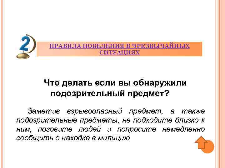 ПРАВИЛА ПОВЕДЕНИЯ В ЧРЕЗВЫЧАЙНЫХ СИТУАЦИЯХ Что делать если вы обнаружили подозрительный предмет? Заметив взрывоопасный