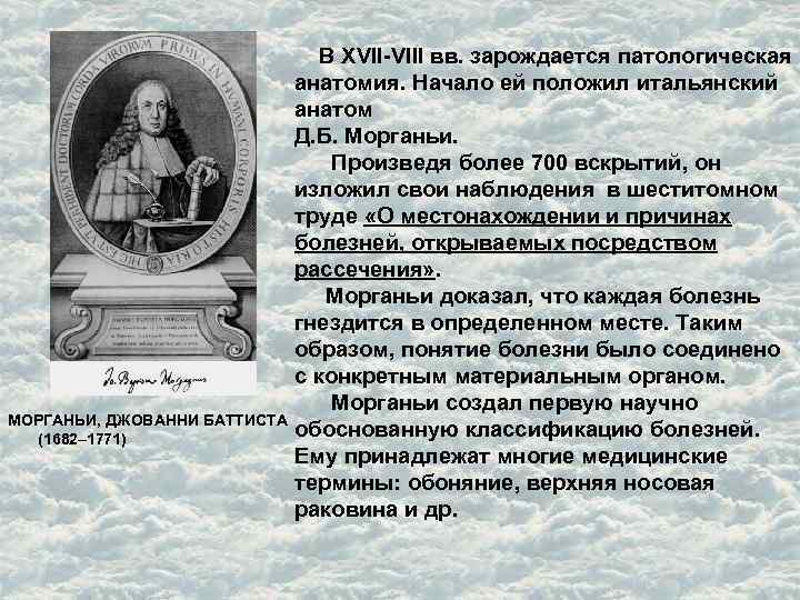  В XVII-VIII вв. зарождается патологическая анатомия. Начало ей положил итальянский анатом Д. Б.