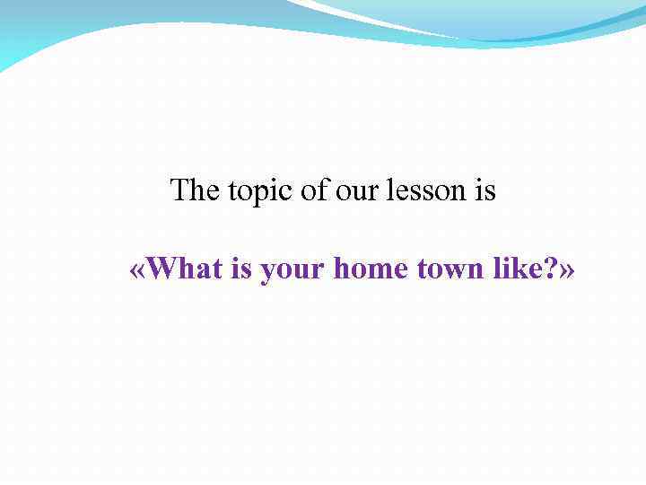 The topic of our lesson is «What is your home town like? » 