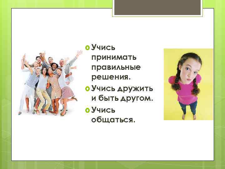  Учись принимать правильные решения. Учись дружить и быть другом. Учись общаться. 