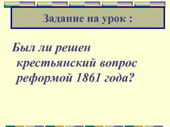 Задание на урок : Был ли решен крестьянский вопрос реформой 1861 года? 