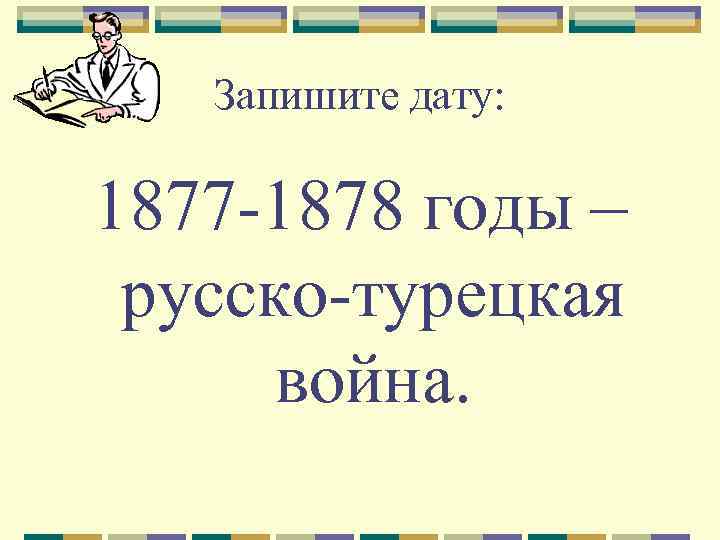 Запишите дату: 1877 -1878 годы – русско-турецкая война. 