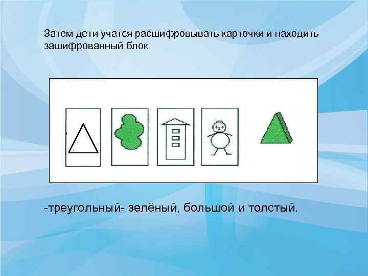 Затем дети учатся расшифровывать карточки и находить зашифрованный блок треугольный зелёный, большой и толстый.