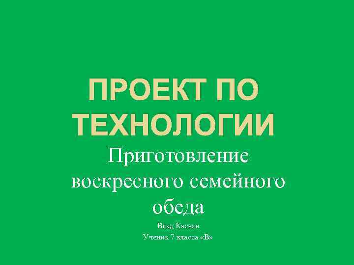 ПРОЕКТ ПО ТЕХНОЛОГИИ Приготовление воскресного семейного обеда Влад Касьян Ученик 7 класса «В» 