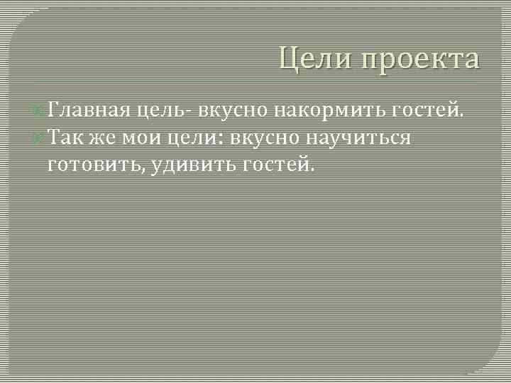 Цели проекта Главная цель- вкусно накормить гостей. Так же мои цели: вкусно научиться готовить,