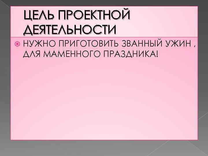 ЦЕЛЬ ПРОЕКТНОЙ ДЕЯТЕЛЬНОСТИ НУЖНО ПРИГОТОВИТЬ ЗВАННЫЙ УЖИН , ДЛЯ МАМЕННОГО ПРАЗДНИКА! 
