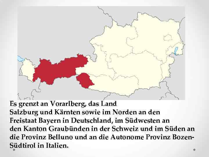 Es grenzt an Vorarlberg, das Land Salzburg und Kärnten sowie im Norden an den