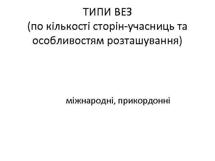 ТИПИ ВЕЗ (по кількості сторін-учасниць та особливостям розташування) міжнародні, прикордонні 