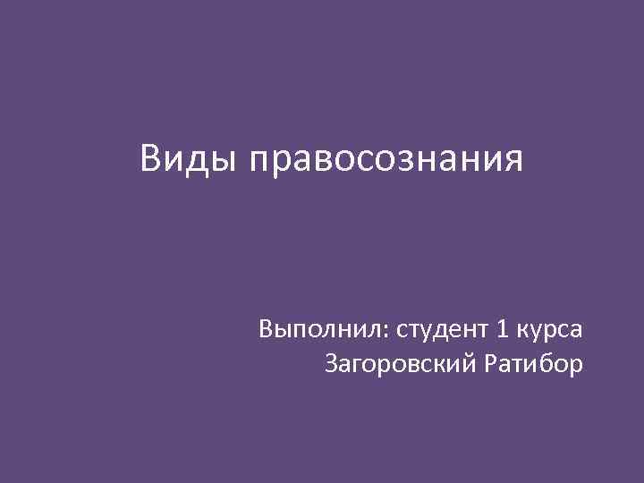 Виды правосознания Выполнил: студент 1 курса Загоровский Ратибор 