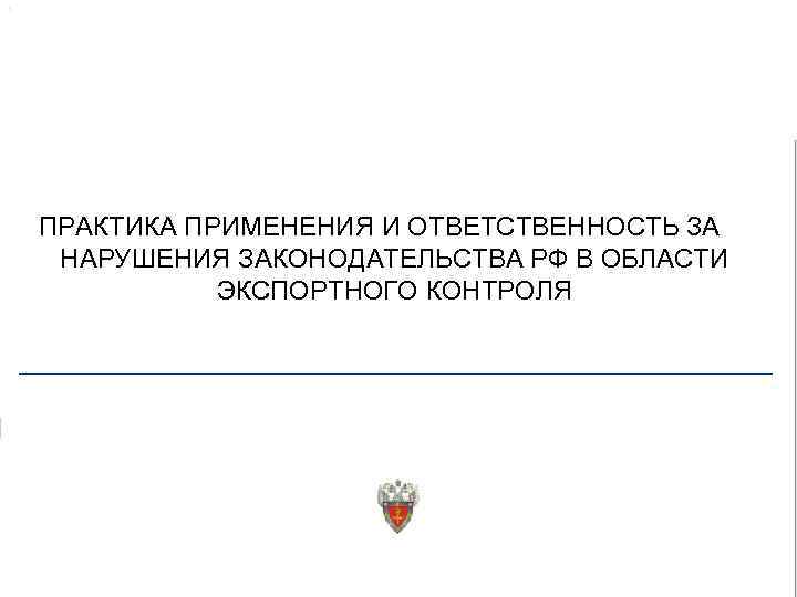 ПРАКТИКА ПРИМЕНЕНИЯ И ОТВЕТСТВЕННОСТЬ ЗА НАРУШЕНИЯ ЗАКОНОДАТЕЛЬСТВА РФ В ОБЛАСТИ ЭКСПОРТНОГО КОНТРОЛЯ 