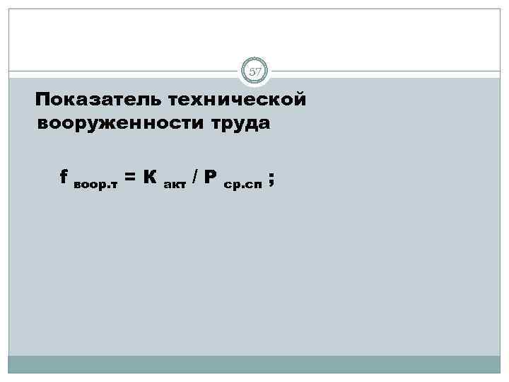 57 Показатель технической вооруженности труда f воор. т =К акт /Р ср. сп ;