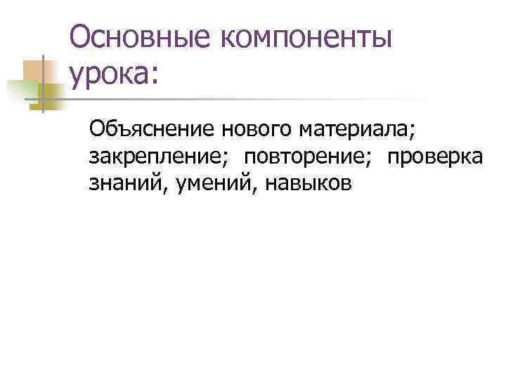 Основные компоненты урока: Объяснение нового материала; закрепление; повторение; проверка знаний, умений, навыков 
