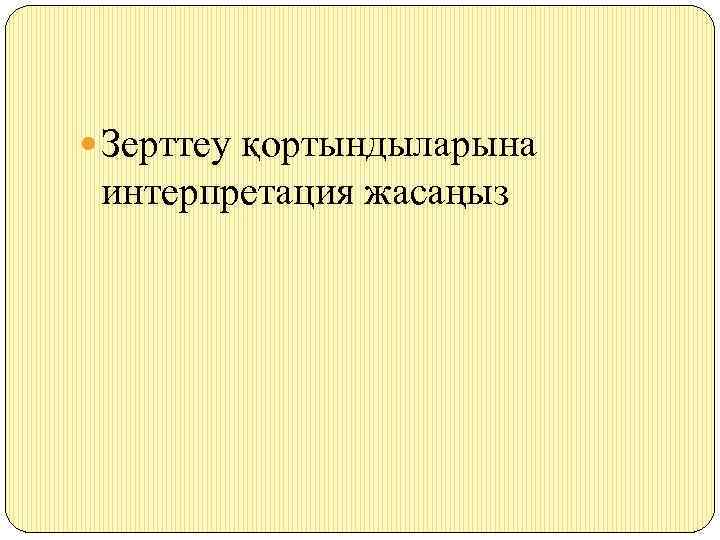  Зерттеу қортындыларына интерпретация жасаңыз 