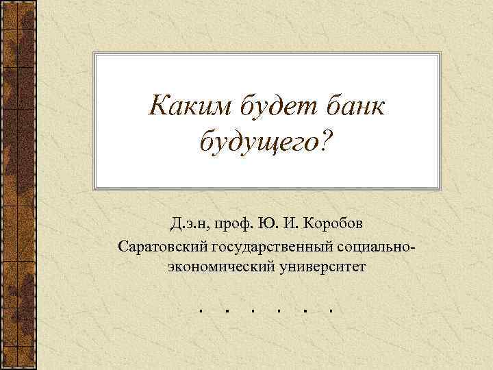 Каким будет банк будущего? Д. э. н, проф. Ю. И. Коробов Саратовский государственный социальноэкономический