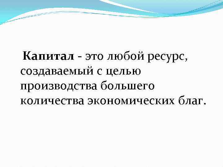 Капитал - это любой ресурс, создаваемый с целью производства большего количества экономических благ. 