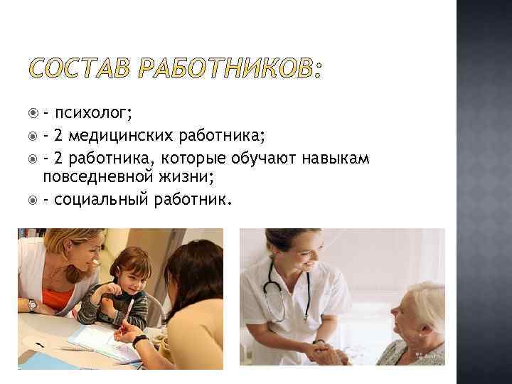  - психолог; - 2 медицинских работника; - 2 работника, которые обучают навыкам повседневной