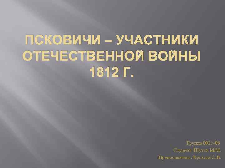 ПСКОВИЧИ – УЧАСТНИКИ ОТЕЧЕСТВЕННОЙ ВОЙНЫ 1812 Г. Группа 0021 -06 Студент: Шутов М. М.