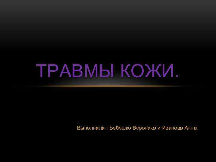 ТРАВМЫ КОЖИ. Выполнили : Бебешко Вероника и Иванова Анна. 