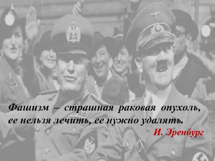 Фашизм – страшная раковая опухоль, ее нельзя лечить, ее нужно удалять. И. Эренбург 