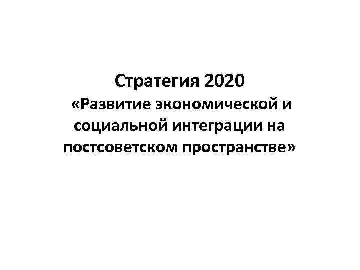 Стратегия 2020 «Развитие экономической и социальной интеграции на постсоветском пространстве» 