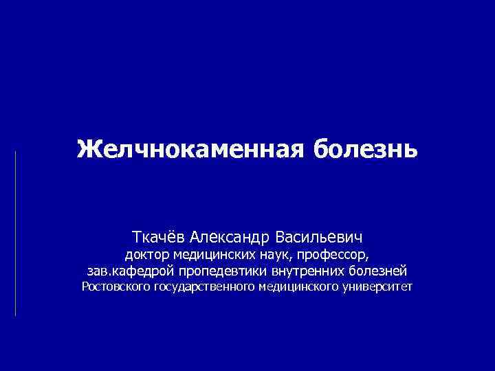 Желчнокаменная болезнь Ткачёв Александр Васильевич доктор медицинских наук, профессор, зав. кафедрой пропедевтики внутренних болезней