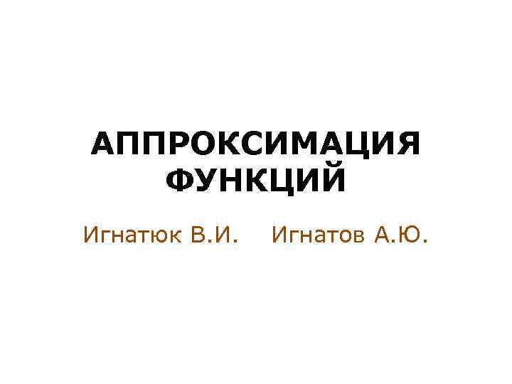 АППРОКСИМАЦИЯ ФУНКЦИЙ Игнатюк В. И. Игнатов А. Ю. 
