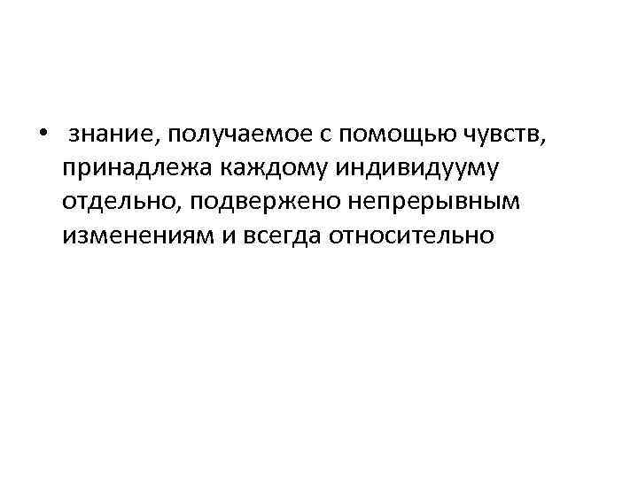  • знание, получаемое с помощью чувств, принадлежа каждому индивидууму отдельно, подвержено непрерывным изменениям