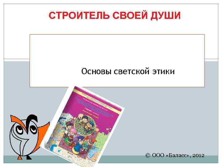 СТРОИТЕЛЬ СВОЕЙ ДУШИ Основы светской этики © ООО «Баласс» , 2012 