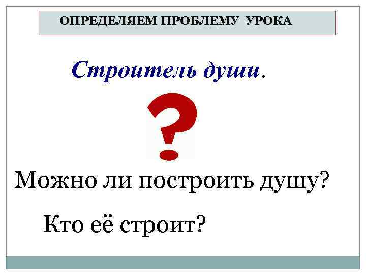ОПРЕДЕЛЯЕМ ПРОБЛЕМУ УРОКА Строитель души. Можно ли построить душу? Кто её строит? 