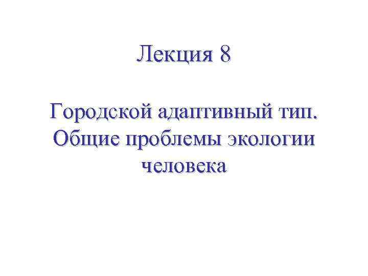 Лекция 8 Городской адаптивный тип. Общие проблемы экологии человека 