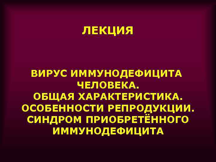 ЛЕКЦИЯ ВИРУС ИММУНОДЕФИЦИТА ЧЕЛОВЕКА. ОБЩАЯ ХАРАКТЕРИСТИКА. ОСОБЕННОСТИ РЕПРОДУКЦИИ. СИНДРОМ ПРИОБРЕТЁННОГО ИММУНОДЕФИЦИТА 