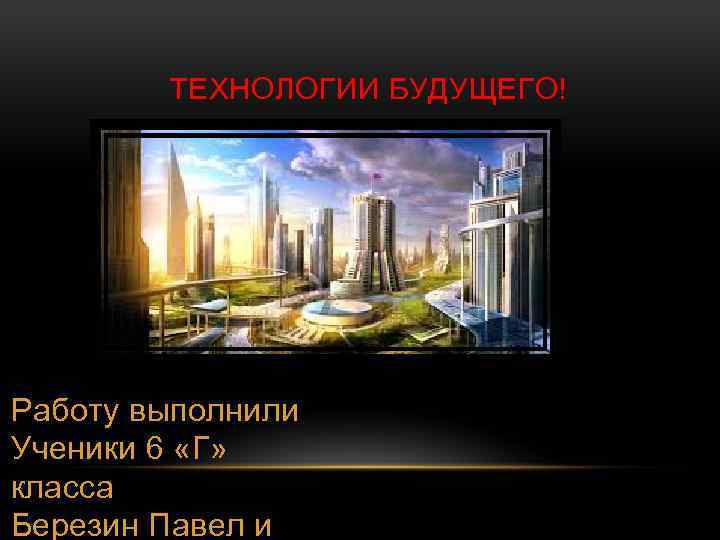  ТЕХНОЛОГИИ БУДУЩЕГО! Работу выполнили Ученики 6 «Г» класса Березин Павел и 