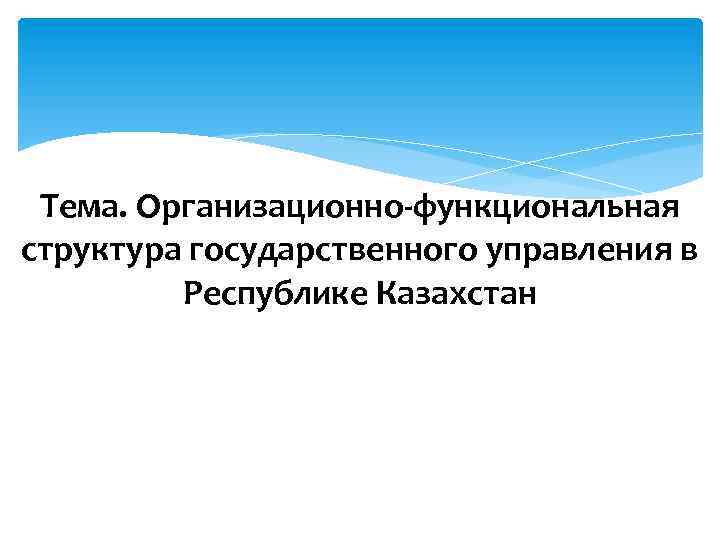 Тема. Организационно-функциональная структура государственного управления в Республике Казахстан 