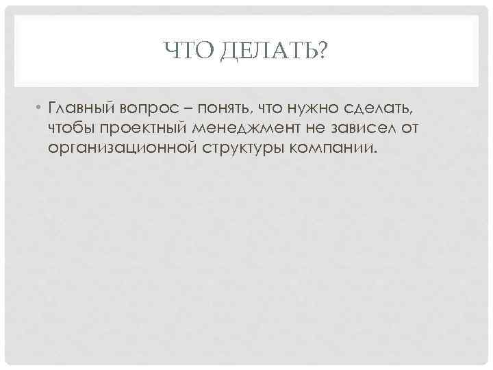 ЧТО ДЕЛАТЬ? • Главный вопрос – понять, что нужно сделать, чтобы проектный менеджмент не