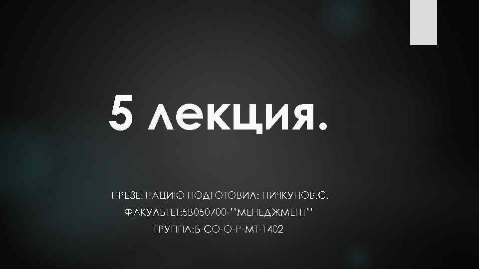 5 лекция. ПРЕЗЕНТАЦИЮ ПОДГОТОВИЛ: ПИЧКУНОВ. С. ФАКУЛЬТЕТ: 5 В 050700 -’’МЕНЕДЖМЕНТ’’ ГРУППА: Б-СО-О-Р-МТ-1402 